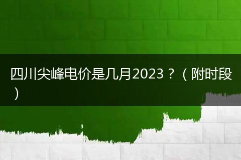 四川尖峰电价是几月2023?(附时段)