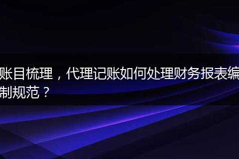 账目梳理，代理记账如何处理财务报表编制规范？