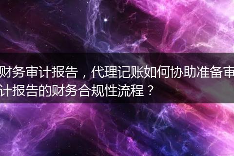 财务审计报告，代理记账如何协助准备审计报告的财务合规性流程？