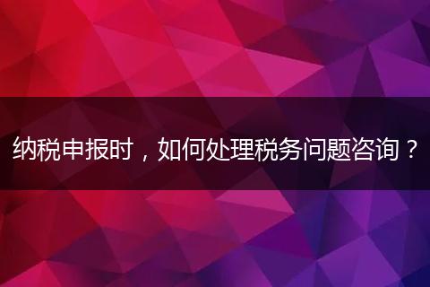 纳税申报时，如何处理税务问题咨询？