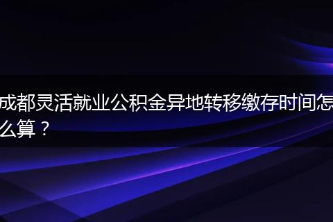 成都灵活就业公积金异地转移缴存时间怎么算?