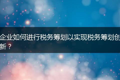 企业如何进行税务筹划以实现税务筹划创新？