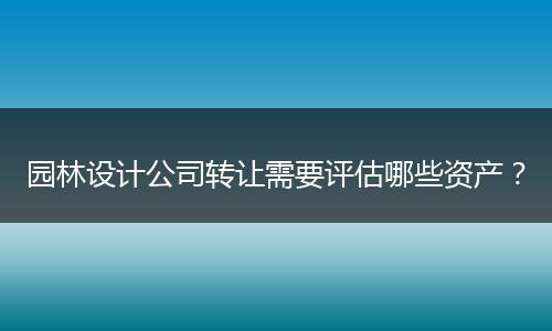园林设计公司转让需要评估哪些资产?