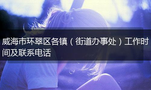 威海市环翠区各镇(街道办事处)工作时间及联系电话