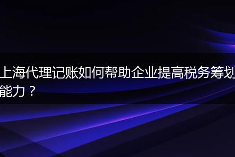 上海代理记账如何帮助企业提高税务筹划能力?