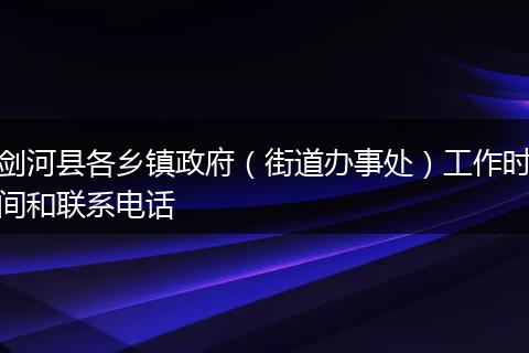 剑河县各乡镇政府(街道办事处)工作时间和联系电话