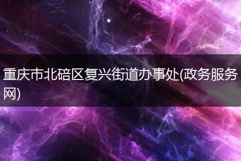 重庆市北碚区复兴街道办事处(政务服务网)