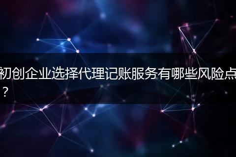 初创企业选择代理记账服务有哪些风险点？