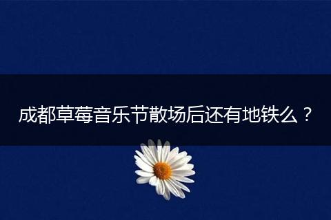 成都草莓音乐节散场后还有地铁么?