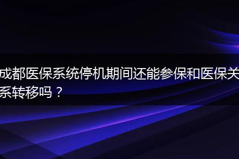 成都医保系统停机期间还能参保和医保关系转移吗?