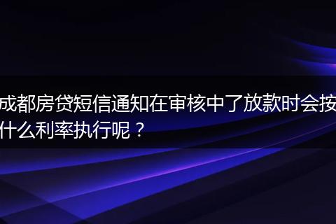 成都房贷短信通知在审核中了放款时会按什么利率执行呢?