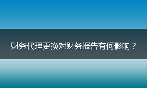 财务代理更换对财务报告有何影响?