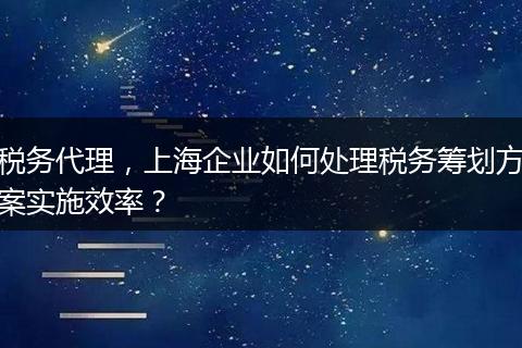 税务代理，上海企业如何处理税务筹划方案实施效率？
