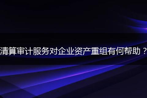 清算审计服务对企业资产重组有何帮助?