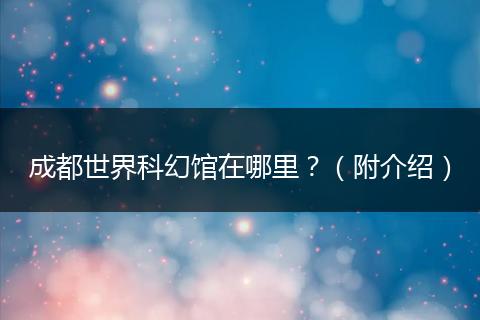 成都世界科幻馆在哪里?(附介绍)