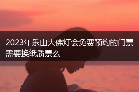 2023年乐山大佛灯会免费预约的门票需要换纸质票么
