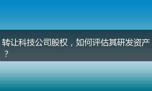 转让科技公司股权,如何评估其研发资产?
