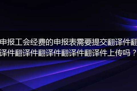 申报工会经费的申报表需要提交翻译件翻译件翻译件翻译件翻译件翻译件上传吗?