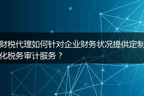 财税代理如何针对企业财务状况提供定制化税务审计服务?