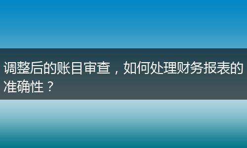 调整后的账目审查,如何处理财务报表的准确性?