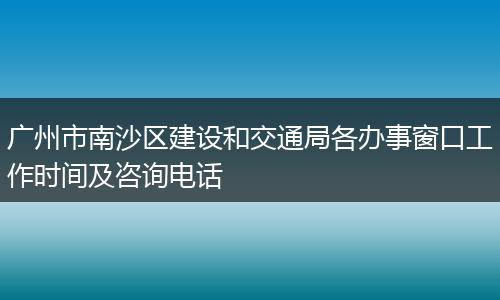 广州市南沙区建设和交通局各办事窗口工作时间及咨询电话