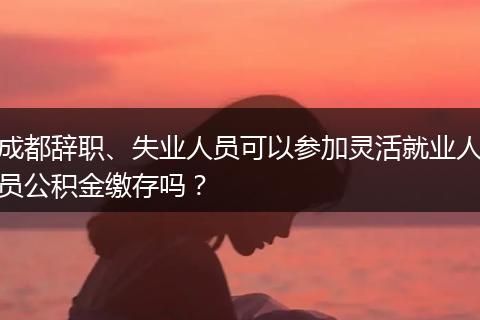 成都辞职、失业人员可以参加灵活就业人员公积金缴存吗?