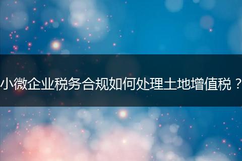 小微企业税务合规如何处理土地增值税？