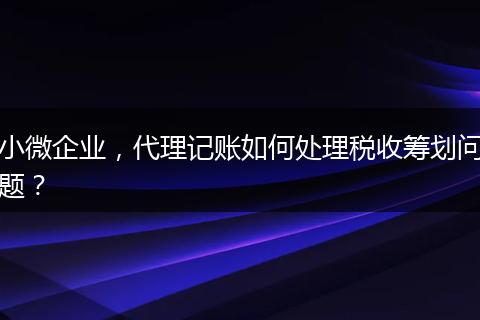 小微企业，代理记账如何处理税收筹划问题？