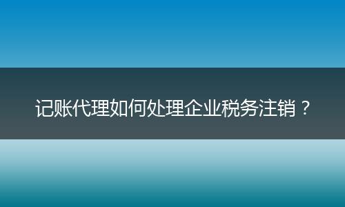 记账代理如何处理企业税务注销？