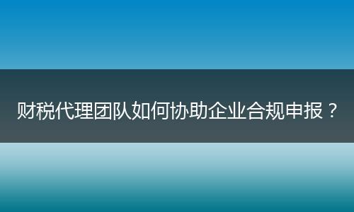 财税代理团队如何协助企业合规申报？