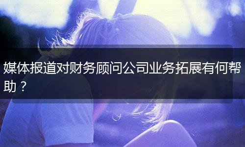 媒体报道对财务顾问公司业务拓展有何帮助？