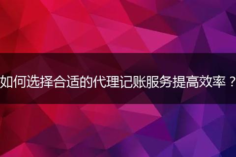 如何选择合适的代理记账服务提高效率？