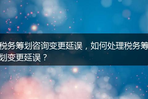 税务筹划咨询变更延误，如何处理税务筹划变更延误？