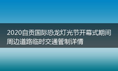 2020自贡国际恐龙灯光节开幕式期间周边道路临时交通管制详情