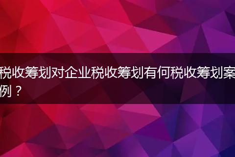 税收筹划对企业税收筹划有何税收筹划案例？
