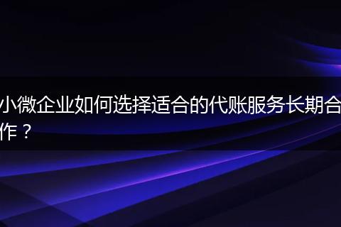 小微企业如何选择适合的代账服务长期合作？