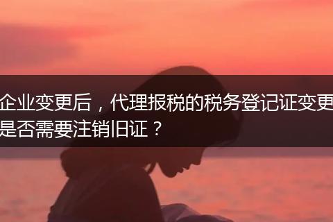 企业变更后，代理报税的税务登记证变更是否需要注销旧证？