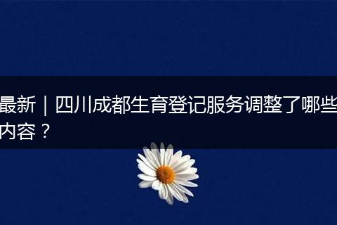 最新|四川成都生育登记服务调整了哪些内容?