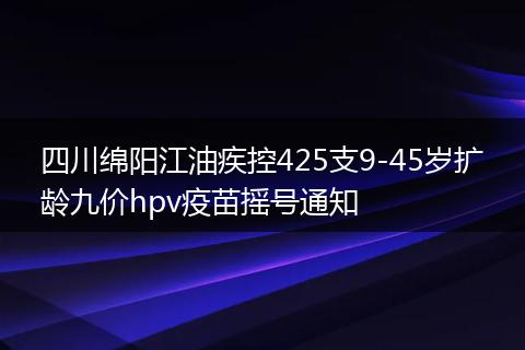 四川绵阳江油疾控425支9-45岁扩龄九价hpv疫苗摇号通知