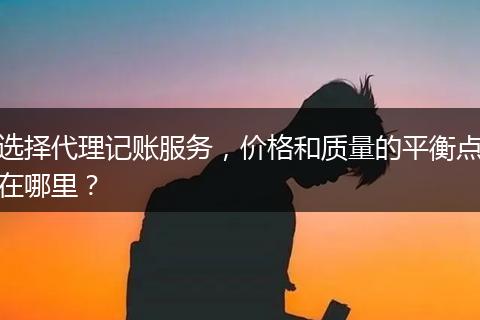选择代理记账服务，价格和质量的平衡点在哪里？