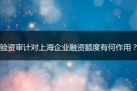 验资审计对上海企业融资额度有何作用？
