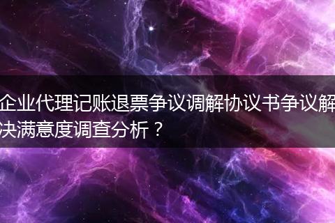 企业代理记账退票争议调解协议书争议解决满意度调查分析？