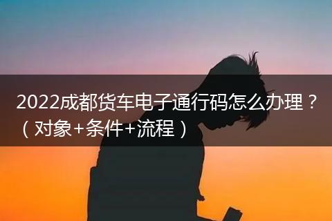 2022成都货车电子通行码怎么办理?(对象+条件+流程)