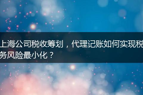 上海公司税收筹划，代理记账如何实现税务风险最小化？