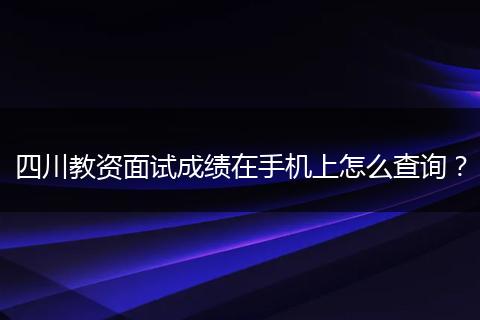 四川教资面试成绩在手机上怎么查询？