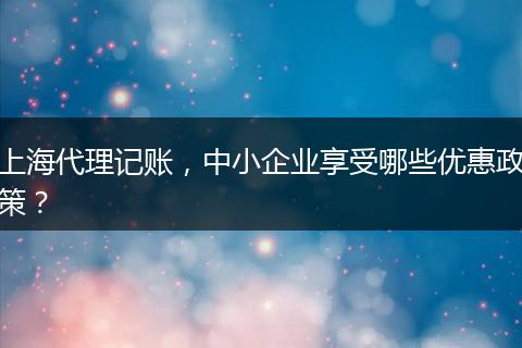 上海代理记账，中小企业享受哪些优惠政策？