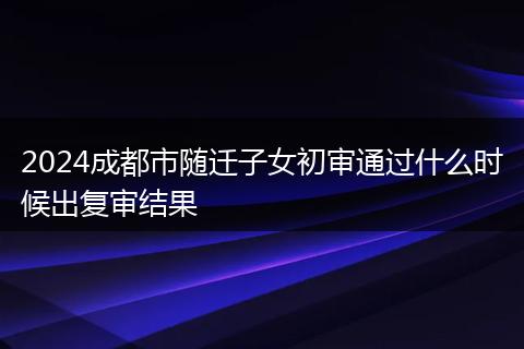 2024成都市随迁子女初审通过什么时候出复审结果