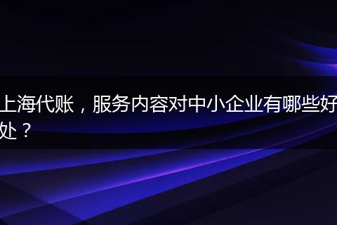 上海代账，服务内容对中小企业有哪些好处？