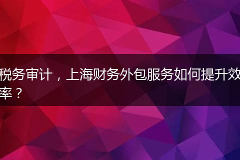 税务审计，上海财务外包服务如何提升效率？