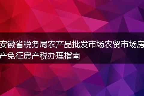 安徽省税务局农产品批发市场农贸市场房产免征房产税办理指南